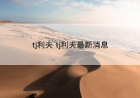 tj利夫 tj利夫最新消息